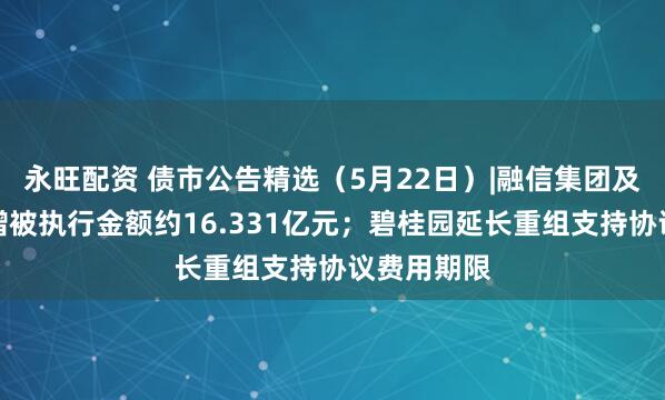永旺配资 债市公告精选（5月22日）|融信集团及子公司新增被执行金额约16.331亿元；碧桂园延长重组支持协议费用期限