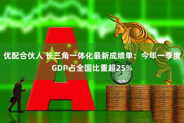 优配合伙人 长三角一体化最新成绩单：今年一季度GDP占全国比重超25%