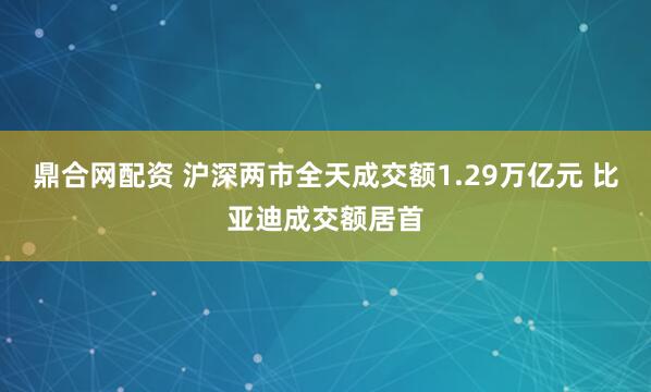 鼎合网配资 沪深两市全天成交额1.29万亿元 比亚迪成交额居首