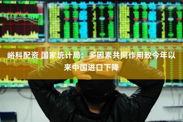峪科配资 国家统计局：多因素共同作用致今年以来中国进口下降