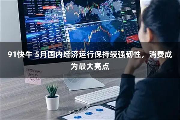 91快牛 5月国内经济运行保持较强韧性，消费成为最大亮点