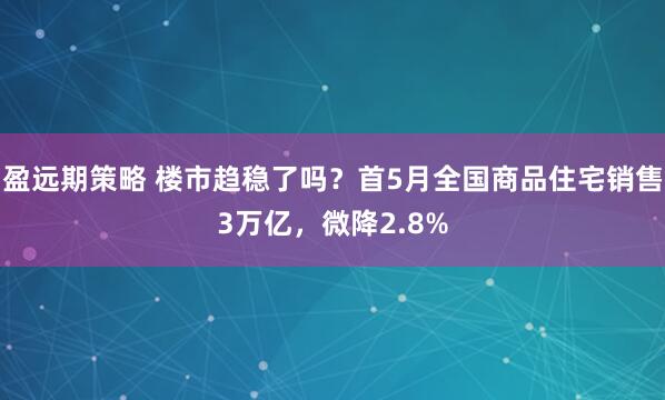 盈远期策略 楼市趋稳了吗？首5月全国商品住宅销售3万亿，微降2.8%