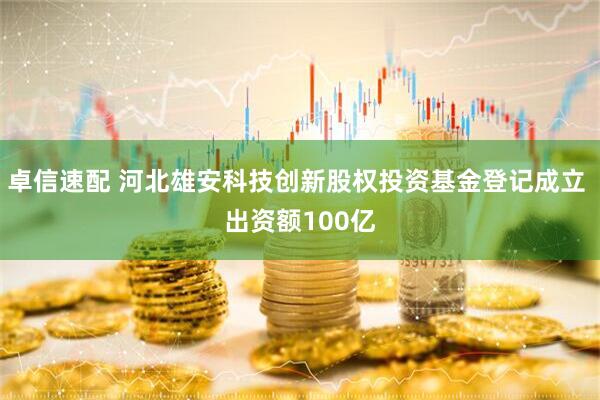 卓信速配 河北雄安科技创新股权投资基金登记成立 出资额100亿
