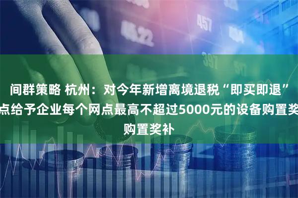 间群策略 杭州：对今年新增离境退税“即买即退”网点给予企业每个网点最高不超过5000元的设备购置奖补