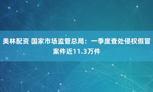 美林配资 国家市场监管总局：一季度查处侵权假冒案件近11.3万件