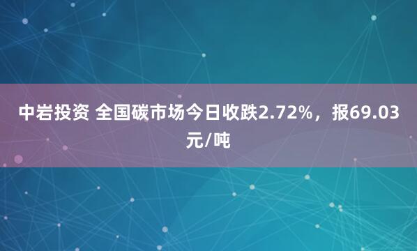 中岩投资 全国碳市场今日收跌2.72%，报69.03元/吨