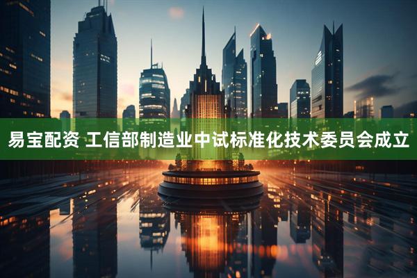 易宝配资 工信部制造业中试标准化技术委员会成立