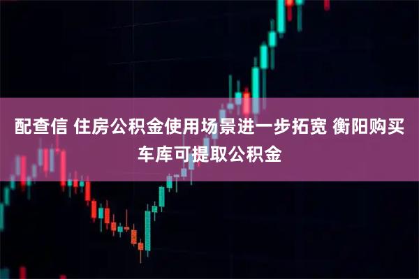 配查信 住房公积金使用场景进一步拓宽 衡阳购买车库可提取公积金