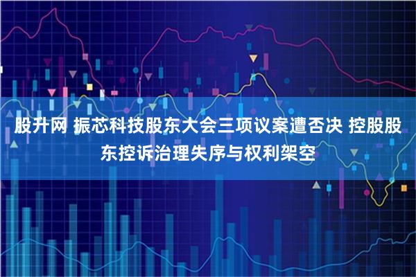 股升网 振芯科技股东大会三项议案遭否决 控股股东控诉治理失序与权利架空