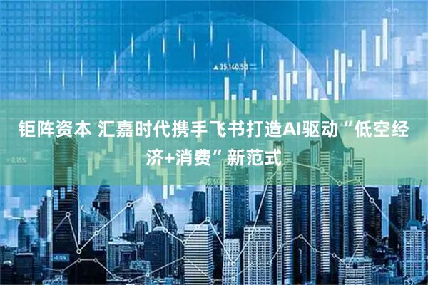 钜阵资本 汇嘉时代携手飞书打造AI驱动“低空经济+消费”新范式