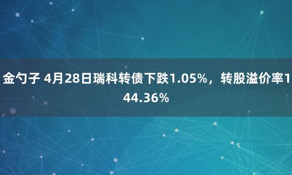 金勺子 4月28日瑞科转债下跌1.05%，转股溢价率144.36%