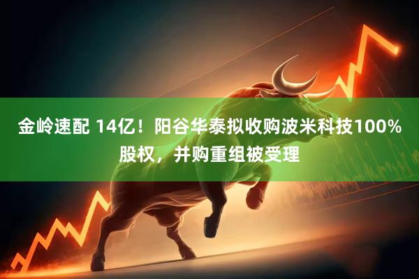 金岭速配 14亿！阳谷华泰拟收购波米科技100%股权，并购重组被受理