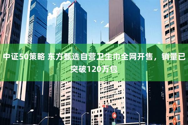 中证50策略 东方甄选自营卫生巾全网开售，销量已突破120万包