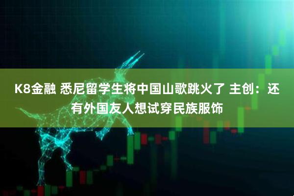 K8金融 悉尼留学生将中国山歌跳火了 主创：还有外国友人想试穿民族服饰