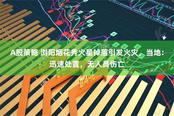 A股策略 浏阳烟花秀火星掉落引发火灾，当地：迅速处置，无人员伤亡
