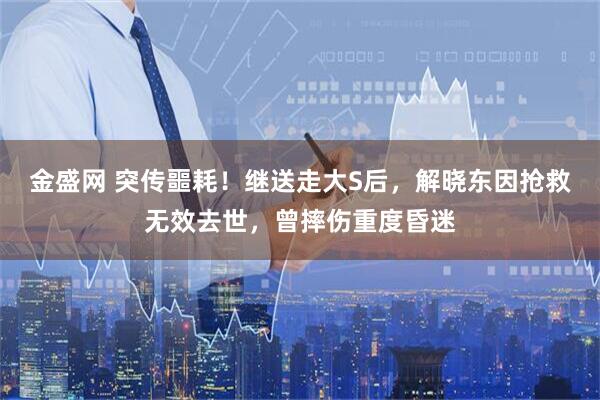 金盛网 突传噩耗！继送走大S后，解晓东因抢救无效去世，曾摔伤重度昏迷