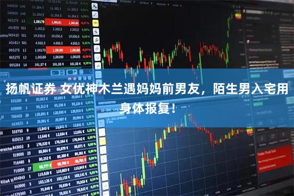 扬帆证券 女优神木兰遇妈妈前男友，陌生男入宅用身体报复！
