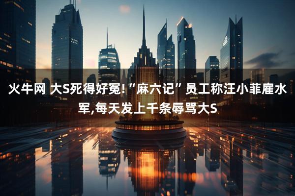 火牛网 大S死得好冤!“麻六记”员工称汪小菲雇水军,每天发上千条辱骂大S