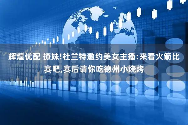 辉煌优配 撩妹!杜兰特邀约美女主播:来看火箭比赛吧,赛后请你吃德州小烧烤