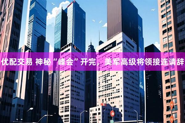 优配交易 神秘“峰会”开完，美军高级将领接连请辞
