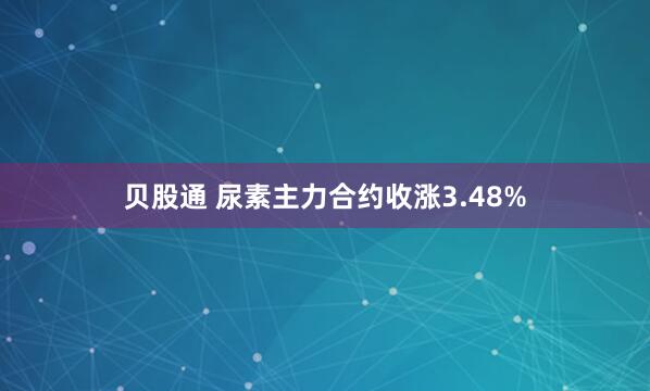 贝股通 尿素主力合约收涨3.48%