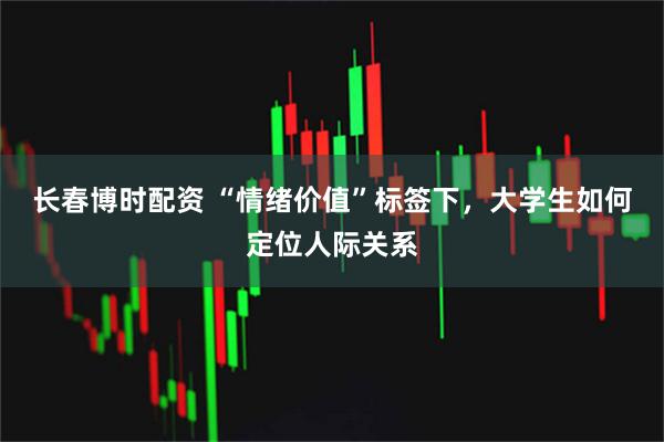 长春博时配资 “情绪价值”标签下，大学生如何定位人际关系