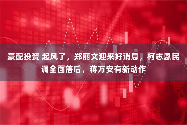 豪配投资 起风了，郑丽文迎来好消息，柯志恩民调全面落后，蒋万安有新动作