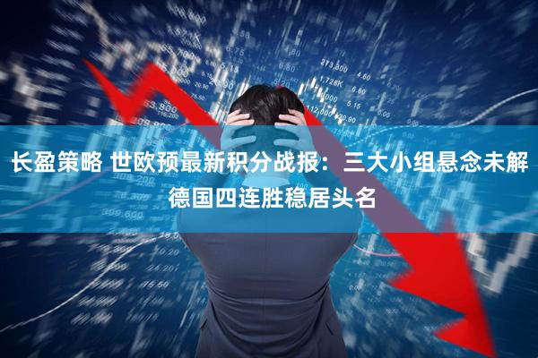 长盈策略 世欧预最新积分战报：三大小组悬念未解 德国四连胜稳居头名