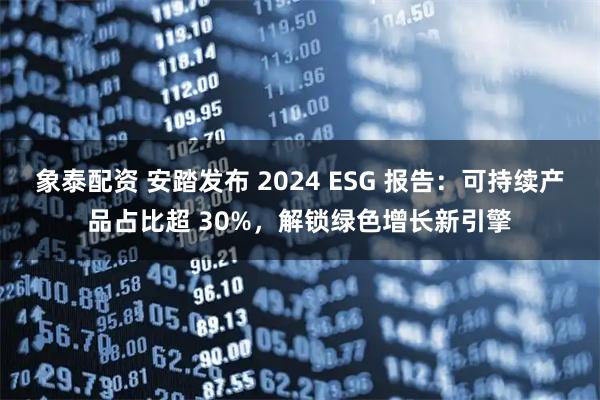 象泰配资 安踏发布 2024 ESG 报告：可持续产品占比超 30%，解锁绿色增长新引擎