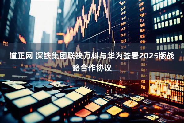 道正网 深铁集团联袂万科与华为签署2025版战略合作协议