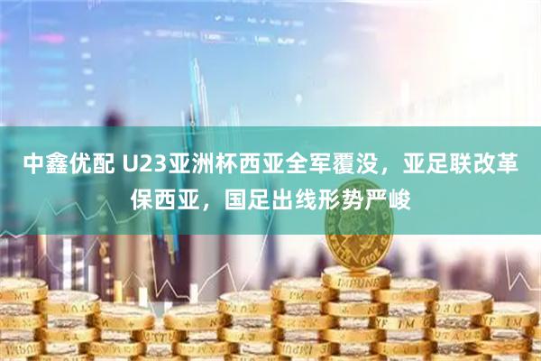 中鑫优配 U23亚洲杯西亚全军覆没，亚足联改革保西亚，国足出线形势严峻