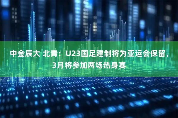 中金辰大 北青：U23国足建制将为亚运会保留，3月将参加两场热身赛