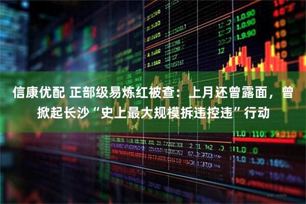 信康优配 正部级易炼红被查：上月还曾露面，曾掀起长沙“史上最大规模拆违控违”行动