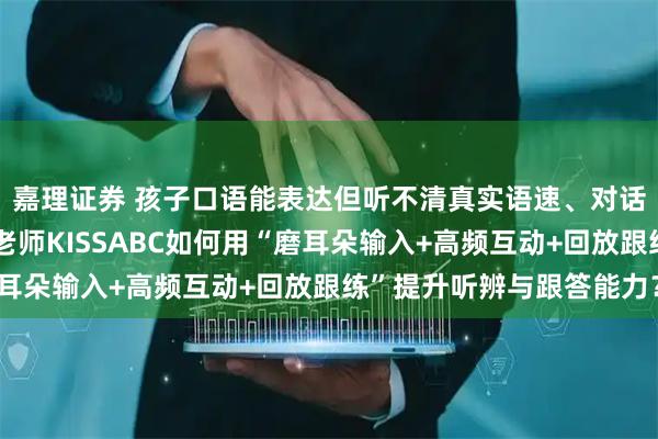 嘉理证券 孩子口语能表达但听不清真实语速、对话总慢半拍怎么办？英老师KISSABC如何用“磨耳朵输入+高频互动+回放跟练”提升听辨与跟答能力？