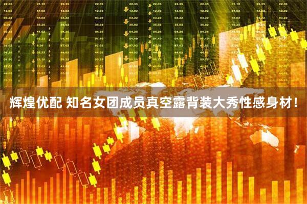 辉煌优配 知名女团成员真空露背装大秀性感身材！