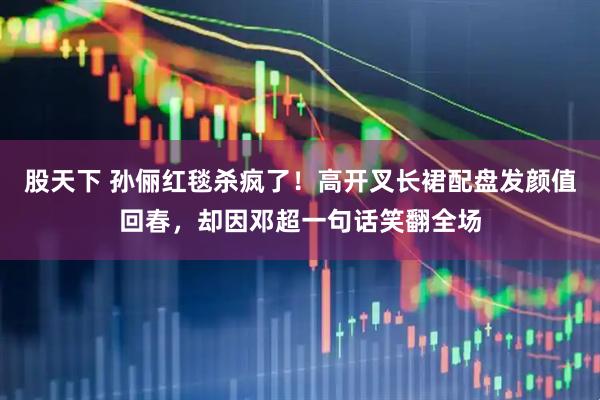 股天下 孙俪红毯杀疯了！高开叉长裙配盘发颜值回春，却因邓超一句话笑翻全场